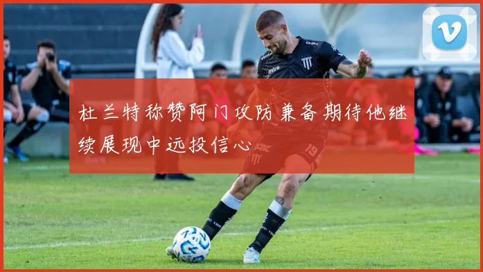杜兰特称赞阿门攻防兼备期待他继续展现中远投信心