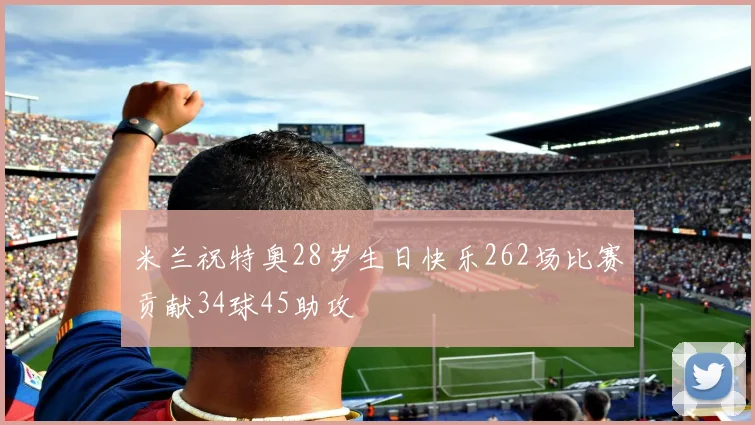 米兰祝特奥28岁生日快乐262场比赛贡献34球45助攻