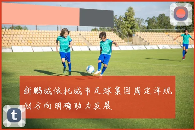 新鹏城依托城市足球集团周定洋规划方向明确助力发展