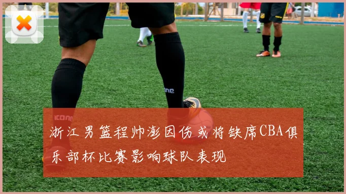 浙江男篮程帅澎因伤或将缺席CBA俱乐部杯比赛影响球队表现