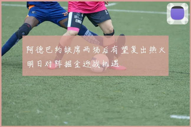 阿德巴约缺席两场后有望复出热火明日对阵掘金迎战机遇