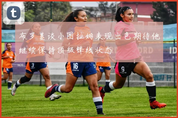布罗基谈小图拉姆表现出色期待他继续保持顶级锋线状态