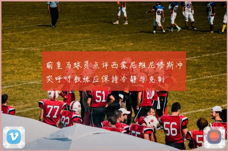前皇马球员点评西蒙尼维尼修斯冲突呼吁教练应保持冷静与克制