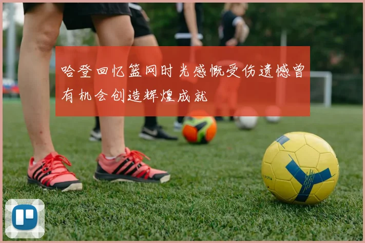 哈登回忆篮网时光感慨受伤遗憾曾有机会创造辉煌成就