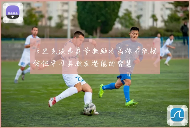 卡里克谈弗爵爷激励方式称不敢模仿但学习其激发潜能的智慧