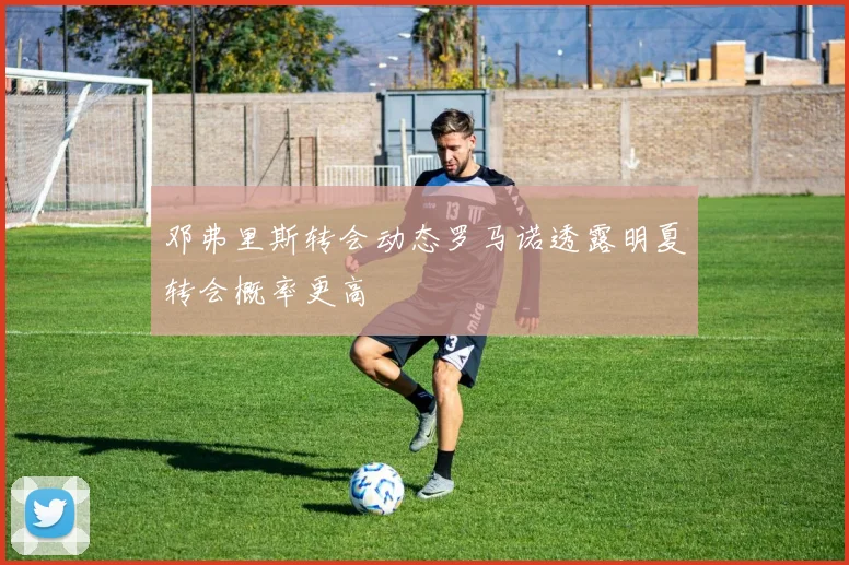 邓弗里斯转会动态罗马诺透露明夏转会概率更高