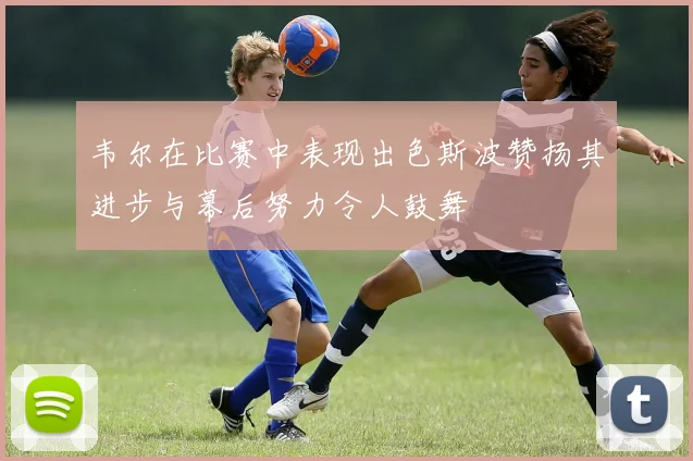 韦尔在比赛中表现出色斯波赞扬其进步与幕后努力令人鼓舞