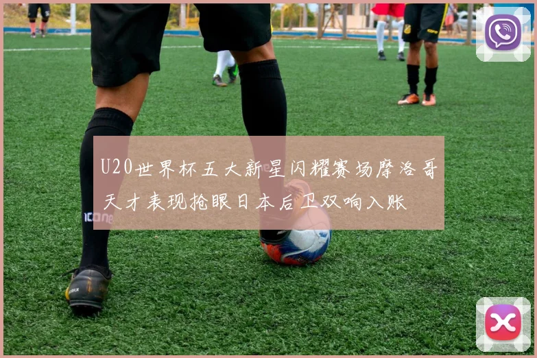 U20世界杯五大新星闪耀赛场摩洛哥天才表现抢眼日本后卫双响入账