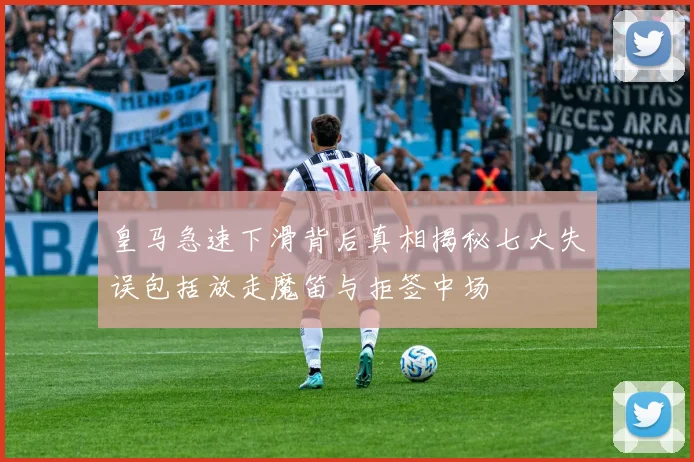 皇马急速下滑背后真相揭秘七大失误包括放走魔笛与拒签中场