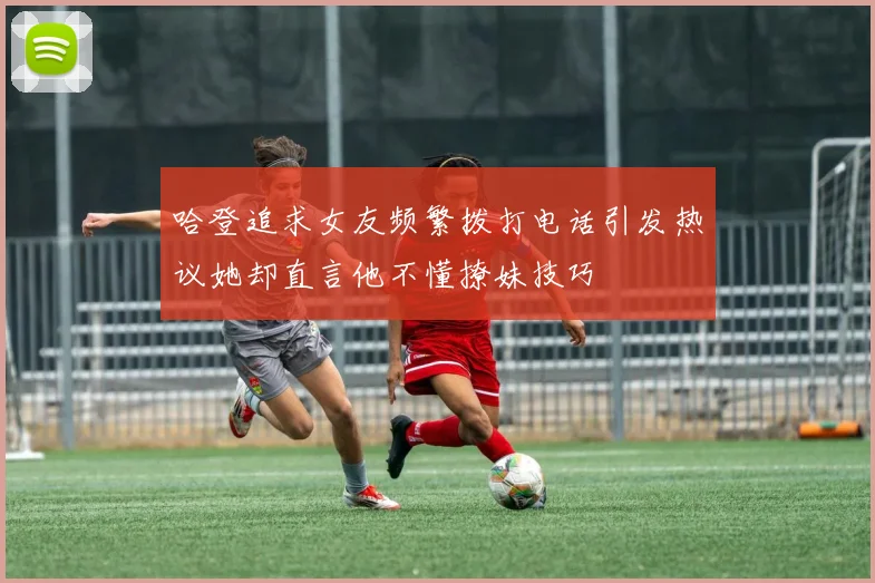 哈登追求女友频繁拨打电话引发热议她却直言他不懂撩妹技巧