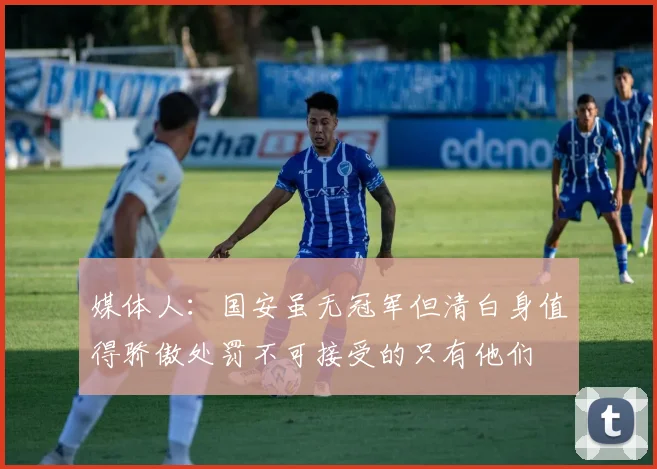 媒体人：国安虽无冠军但清白身值得骄傲处罚不可接受的只有他们