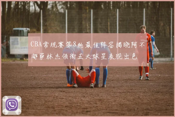 CBA常规赛第8轮最佳阵容揭晓阿不都萨林杰领衔五大球星表现出色