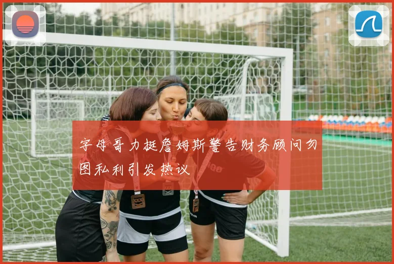 字母哥力挺詹姆斯警告财务顾问勿图私利引发热议