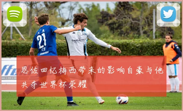 恩佐回忆梅西带来的影响自豪与他共夺世界杯荣耀