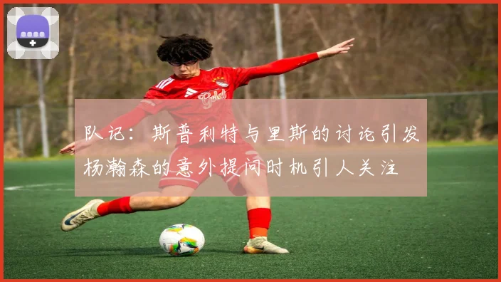 队记：斯普利特与里斯的讨论引发杨瀚森的意外提问时机引人关注