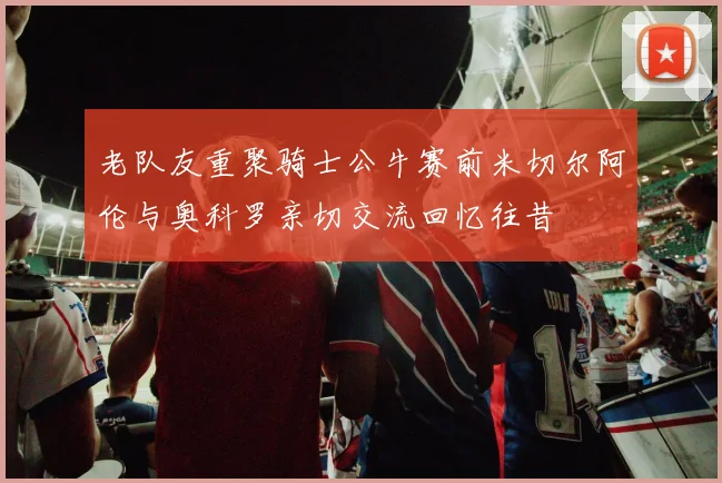 老队友重聚骑士公牛赛前米切尔阿伦与奥科罗亲切交流回忆往昔